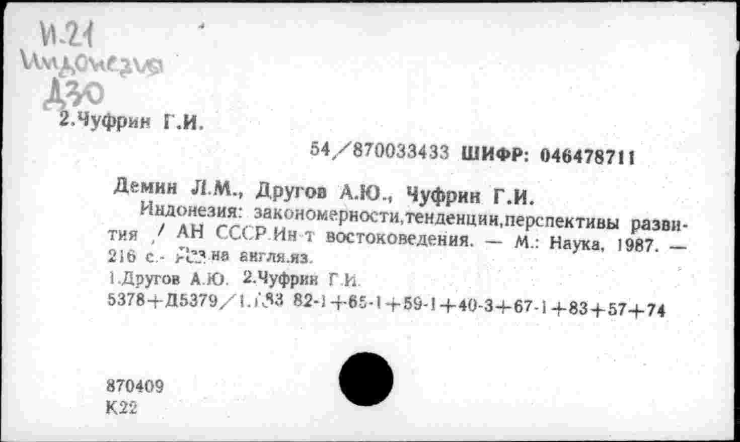 ﻿ми иудамедо .Ш) г.чуфрин г.и.
54/870033433 ШИФР: 046478711
Другое А.Ю., Чуфрин Г.И.
закономерности,тенденции.перспективы разви-рИв , ------------.... _ м. Наука _
Демин Л.М.,
Индонезия:
тия / АН СССР Ин т востоковедения.
216 с,- А’-’ на акгля.яз.
1.Другое А.Ю. 2.Чуфрин Г И.
5378+Д5379/1.153 82-) +65-1+59-1+40-3+67-1+83+57+74
870409
К22